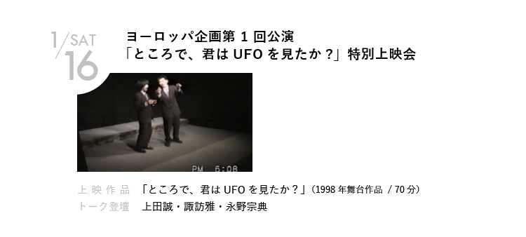 1/16(土)ヨーロッパ企画第 1 回公演「ところで、君はUFOを見たか?」特別上映会｜1998年に学園祭でひっそりと上演された、第1回公演のビデオを蔵出し上映！当時大学生の諏訪と永野による、60分間のSF二人芝居。VHSテープからの
上映のため、画質や音質、定点カメラであることなどはご容赦ください。｜上映作品 「ところで、君はUFOを見たか？」（1998年舞台作品）｜トーク登壇  上田誠・諏訪雅・永野宗典　ほか