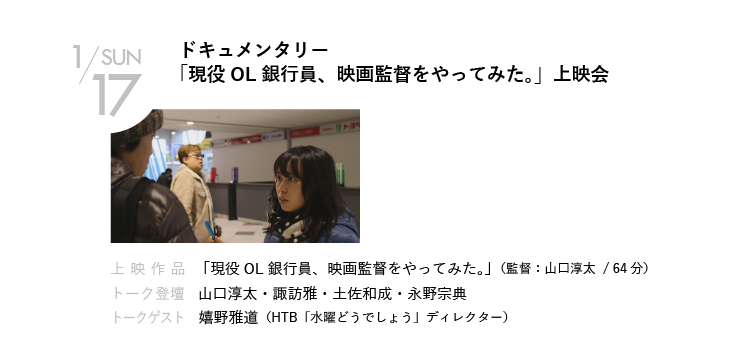 1/17(日)ドキュメンタリー「現役OL銀行員、映画監督をやってみた。」上映会｜山口淳太監督による、ドキュメンタリー作品の上映会。銀行員でありながら映画監督である香西志帆監督が、地元・香川を舞台にしたオリジナル映画『恋とオンチの方程式』を撮影する様子を追った実録ドキュメンタリー。地方で映画を撮ることについて、嬉野Dと語る！｜上映作品 「現役OL銀行員、映画監督をやってみた。」（監督：山口淳太）｜トーク登壇    山口淳太・諏訪雅・土佐和成・永野宗典　ほか｜トークゲスト    嬉野雅道（HTB「水曜どうでしょう」ディレクター）