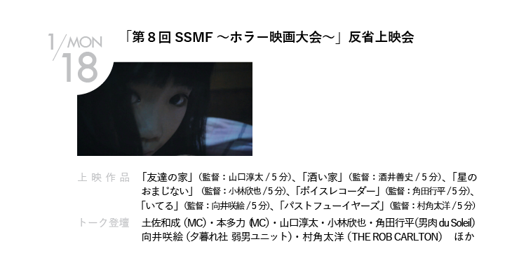 1/18(月)「第８回SSMF～ホラー映画大会～」反省上映会｜2013年秋に行われた、第8回ショートショートムービーフェスティバル「ホラー映画大会」の参加監督たちが、2年ちょっとごしに一堂に会し、作品を再上映しつつ総括する大反省会。優勝監督・山口淳太が、選外作品たちを鋭く斬る！｜上映作品 「友達の家」（監督：山口淳太）、「酒い家」（監督：酒井善史）、「星のおまじない」（監督：小林欣也）、「ボイスレコーダー」（監督：角田行平）、「いてる」（監督：向井咲絵）、「パストフューイヤーズ」（監督：村角太洋）｜トーク登壇    土佐和成（MC）・本多力（MC）・山口淳太・角田行平・小林欣也・向井咲絵・村角太洋　ほか