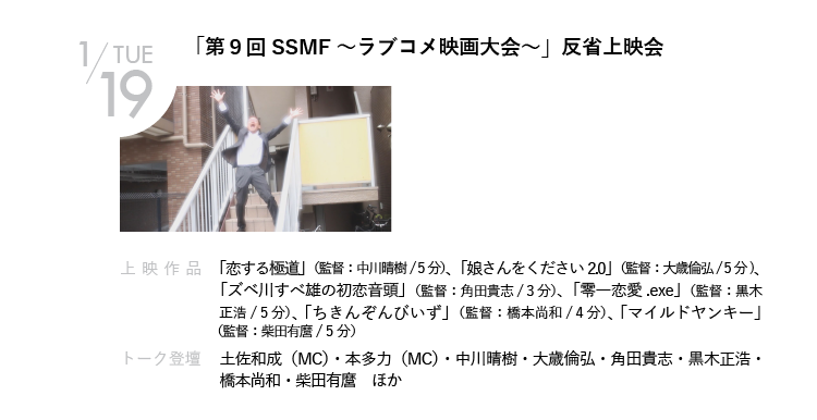 1/19(火)「第９回SSMF～ラブコメ映画大会～」反省上映会｜2015年に行われた、第９回ショートショートムービーフェスティバル「ラブコメ映画大会」の参加監督たちによる、再上映と総括の大反省会。初監督映画「恋する極道」で東西２冠を達成した中川晴樹が、選外作品たちに勝ち誇って笑う！！｜上映作品  「恋する極道」（監督：中川晴樹）、「娘さんをください2.0」（監督：大歳倫弘）、「ズベ川すべ雄の初恋音頭」（監督：角田貴志）、「零一恋愛.exe」（監督：黒木正浩）、「ちきんぞんびいず」（監督：橋本尚和）、「マイルドヤンキー」（監督：柴田有麿）｜トーク登壇    土佐和成（MC）・本多力（MC）・中川晴樹・角田貴志・黒木正浩・橋本尚和・柴田有麿　ほか