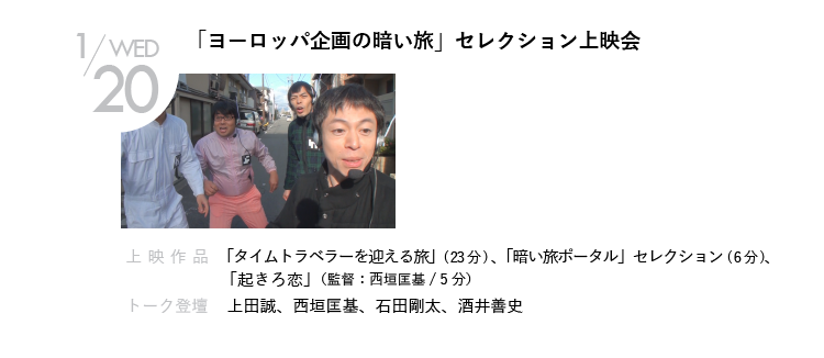 1/20(水)「ヨーロッパ企画の暗い旅」セレクション上映会｜新作短編を監督した上田誠と西垣匡基が、ホームである「暗い旅」の膨大なリストの中から、思い入れの深い作品たちをピックアップして上映。また「暗い旅ポータル」や、西垣の過去の監督作品の上映も。映画とバラエティとドキュメンタリーの境界がぼやける！｜上映作品「タイムトラベラーを迎える旅」、「暗い旅ポータル」セレクション、「起きろ恋」（監督：西垣匡基）  ほか｜トーク登壇    上田誠、西垣匡基、石田剛太、酒井善史　ほか