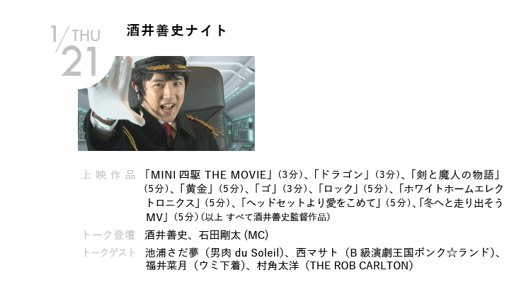 1/21(木)酒井善史ナイト｜とうとうこの夜が来てしまった！ ミニ四駆ムービー、プラモデルムービー、ヘッドセットムービーなど、ジャンクでマッドな映画を作りつづける酒井善史による単独上映会。過去作品を一挙公開されてしまう！ 明けない夜はないけどこの夜だけは明けない！｜上映作品   「MINI四駆 THE MOVIE」「ドラゴン」「剣と魔人の物語」 「黄金」「ゴ」「ロック」「ホワイトホームエレクトロニクス」「ヘッドセットより愛をこめて」「冬へと走り出そうMV」（以上 すべて酒井善史監督作品）｜トーク登壇  酒井善史　ほか