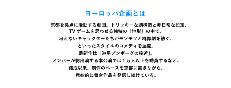 「ヨーロッパ企画とは」京都を拠点に活動する劇団。トリッキーな劇構造と非日常な設定、TVゲームを思わせる独特の「地形」の中で、冴えないキャラクターたちがモソモソと群像劇を紡ぐ、といったスタイルのコメディを展開。最新作は「遊星ブンボーグの接近」。メンバーが総出演する本公演では１万人以上を動員するなど、結成以来、創作のベースを京都に置きながら、意欲的に舞台作品を発信し続けている。