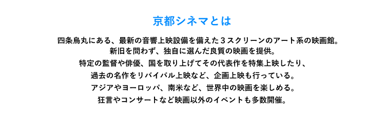 「京都シネマとは」　四条烏丸にある、最新の音響上映設備を備えた３スクリーンのアート系の映画館。新旧を問わず、独自に選んだ良質の映画を提供。特定の監督や俳優、国を取り上げてその代表作を特集上映したり、過去の名作をリバイバル上映など、企画上映も行っている。アジアやヨーロッパ、南米など、世界中の映画を楽しめる。狂言やコンサートなど映画以外のイベントも多数開催。 