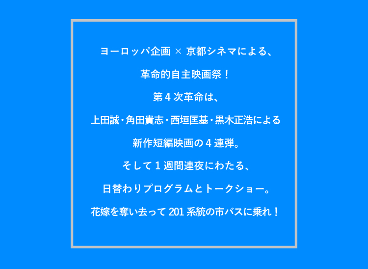 ヨーロッパ企画×京都シネマによる、革命的自主映画祭！　第4次革命は、上田誠・角田貴志・西垣匡基・黒木正浩による新作短編映画の4連弾。そして1週間連夜にわたる、日替わりプログラムとトークショー。花嫁を奪い去って201系統の市バスに乗れ！