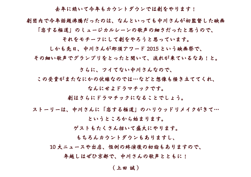 去年に続いて今年もカウントダウンでは劇をやります！　劇団内で今年話題沸騰だったのは、なんといっても中川さんが初監督した映画「恋する極道」のミュージカルシーンの歌声の細さだったと思うので、それをモチーフにして劇をやろうと思っています。しかも先日、中川さんが那須アワード2015という映画祭で、その細い歌声でグランプリをとったと聞いて、流れが来ているなあ！と。さらに、ツイてない中川さんなので、この受賞がまたなにかの伏線なのでは…などと想像も掻き立ててくれ、なんにせよドラマチックです。 劇はさらにドラマチックになることでしょう。ストーリーは、中川さんに「恋する極道」のハリウッドリメイクがきて…というところから始まります。ゲストもたくさん招いて盛大にやります。もちろんカウントダウンもありますし、10大ニュースや出店、恒例の終演後の初詣もありますので、年越しはぜひ京都で、中川さんの歌声とともに！ (上田誠)