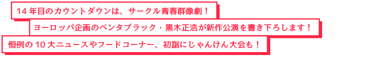 14年目のカウントダウンは、サークル青春群像劇！ヨーロッパ企画のベンタブラック・黒木正浩が新作公演を書き下ろします！恒例の10大ニュースやフードコーナー、初詣にじゃんけん大会も！