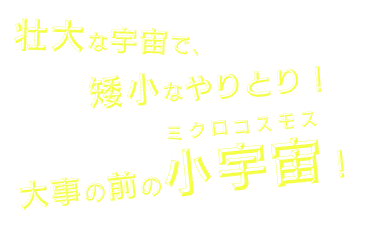 壮大な宇宙で、矮小なやりとり！大事の前のミクロコスモス！