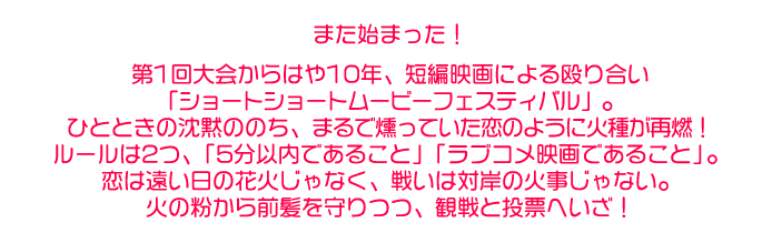 また始まった！第1回大会からはや10年、短編映画による殴り合い「ショートショートムービーフェスティバル」。ひとときの沈黙ののち、まるで燻っていた恋のように火種が再燃！ルールは2つ、「5分以内であること」「ラブコメ映画であること」。恋は遠い日の花火じゃなく、戦いは対岸の火事じゃない。火の粉から前髪を守りつつ、観戦と投票へいざ！